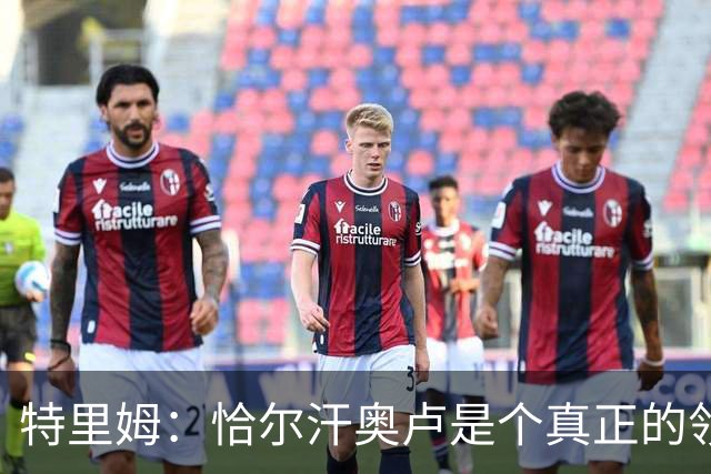 特里姆：恰尔汗奥卢是个真正的领袖，他可以为年轻球员指引方向